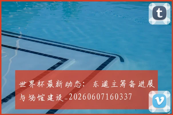 世界杯最新动态：东道主筹备进展与场馆建设_20260607160337