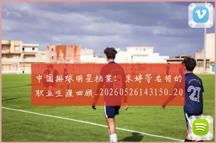 中国排球明星档案：朱婷等名将的职业生涯回顾_20260526143150_20260607160603
