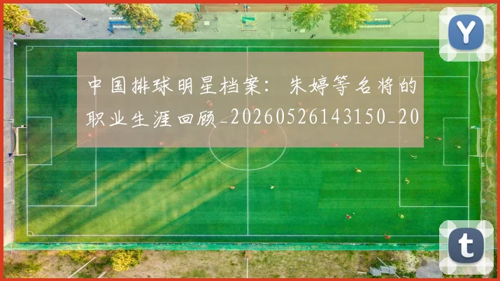 中国排球明星档案:朱婷等名将的职业生涯回顾_20260526143150_20260607160603